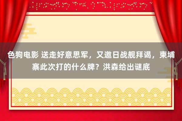 色狗电影 送走好意思军，又邀日战舰拜谒，柬埔寨此次打的什么牌？洪森给出谜底