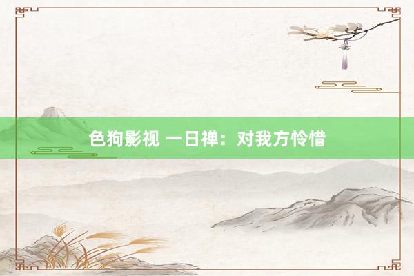 色狗影视 一日禅：对我方怜惜