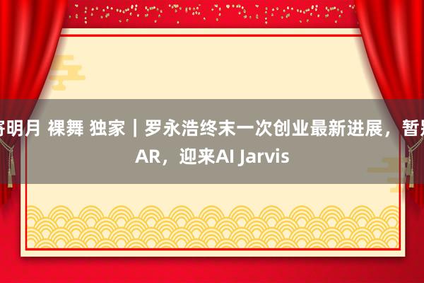 寄明月 裸舞 独家｜罗永浩终末一次创业最新进展，暂别AR，迎来AI Jarvis