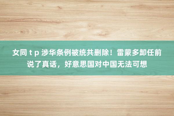 女同 t p 涉华条例被统共删除！雷蒙多卸任前说了真话，好意思国对中国无法可想
