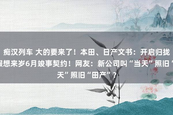 痴汉列车 大的要来了！本田、日产文书：开启归拢谈判，假想来岁6月竣事契约！网友：新公司叫“当天”照旧“田产”？