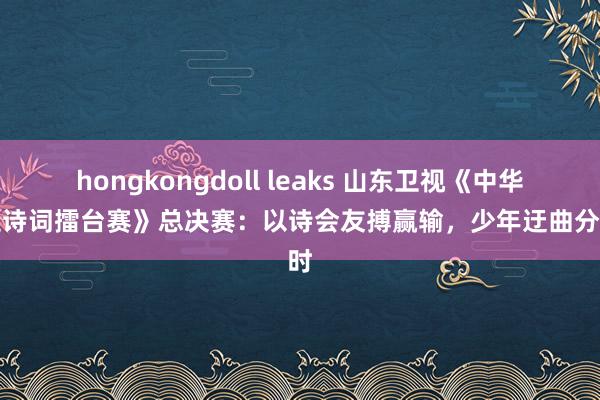 hongkongdoll leaks 山东卫视《中华家庭诗词擂台赛》总决赛：以诗会友搏赢输，少年迂曲分秒时