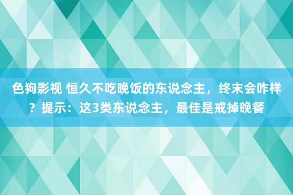 色狗影视 恒久不吃晚饭的东说念主，终末会咋样？提示：这3类东说念主，最佳是戒掉晚餐