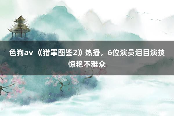 色狗av 《猎罪图鉴2》热播，6位演员泪目演技惊艳不雅众