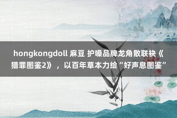 hongkongdoll 麻豆 护嗓品牌龙角散联袂《猎罪图鉴2》 ，以百年草本力绘“好声息图鉴”