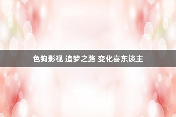 色狗影视 追梦之路 变化喜东谈主