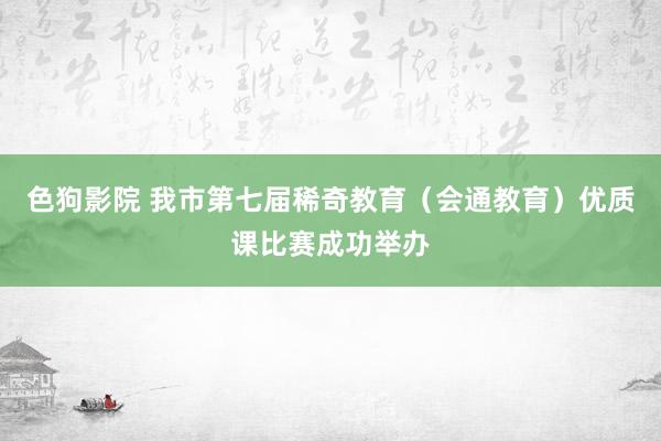色狗影院 我市第七届稀奇教育（会通教育）优质课比赛成功举办