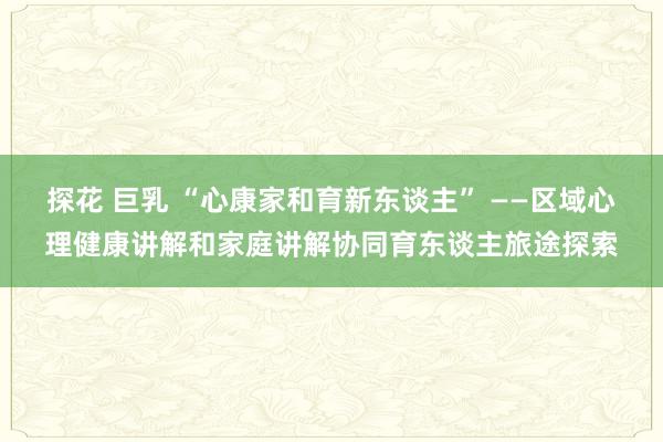 探花 巨乳 “心康家和育新东谈主” ——区域心理健康讲解和家庭讲解协同育东谈主旅途探索