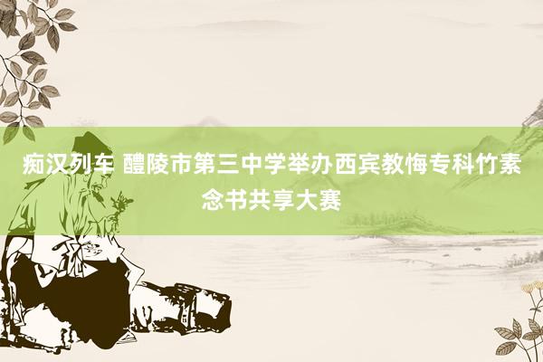 痴汉列车 醴陵市第三中学举办西宾教悔专科竹素念书共享大赛