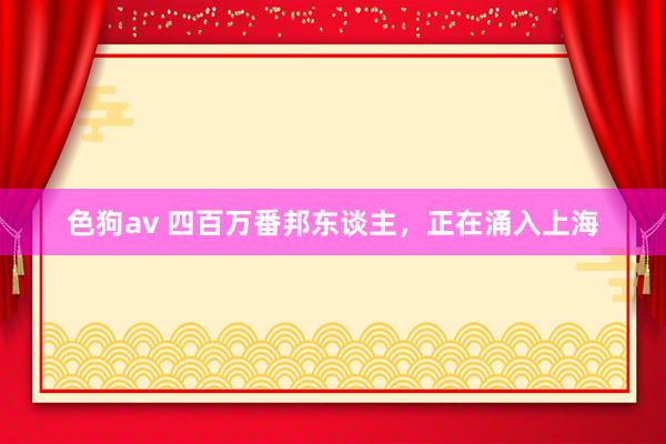 色狗av 四百万番邦东谈主，正在涌入上海