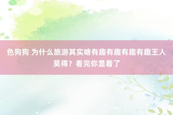 色狗狗 为什么旅游其实啥有趣有趣有趣有趣王人莫得？看完你显着了
