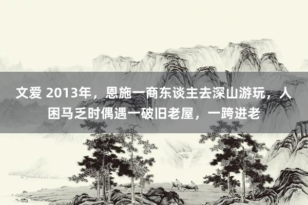 文爱 2013年，恩施一商东谈主去深山游玩，人困马乏时偶遇一破旧老屋，一跨进老