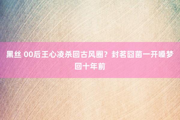 黑丝 00后王心凌杀回古风圈？封茗囧菌一开嗓梦回十年前