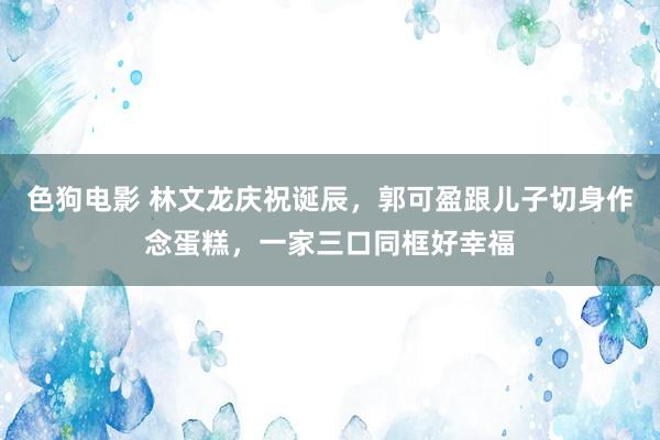 色狗电影 林文龙庆祝诞辰，郭可盈跟儿子切身作念蛋糕，一家三口同框好幸福