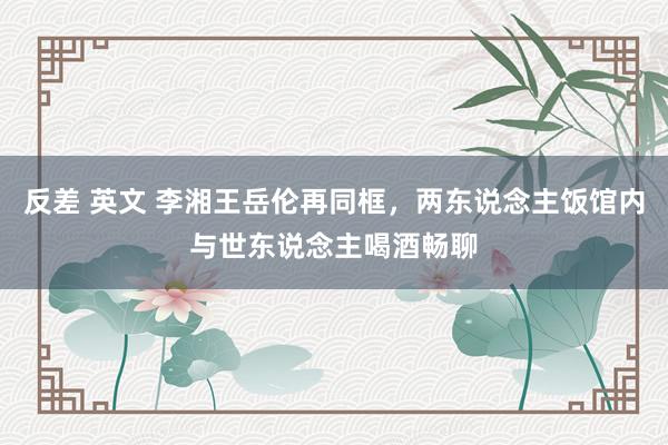 反差 英文 李湘王岳伦再同框，两东说念主饭馆内与世东说念主喝酒畅聊