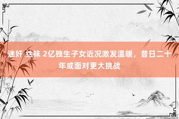 迷奸 丝袜 2亿独生子女近况激发温暖，昔日二十年或面对更大挑战