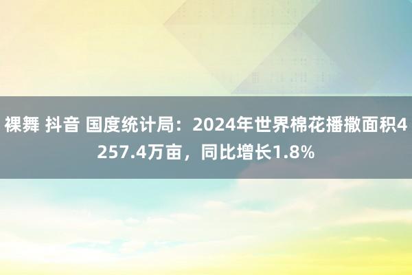 裸舞 抖音 国度统计局：2024年世界棉花播撒面积4257.4万亩，同比增长1.8%