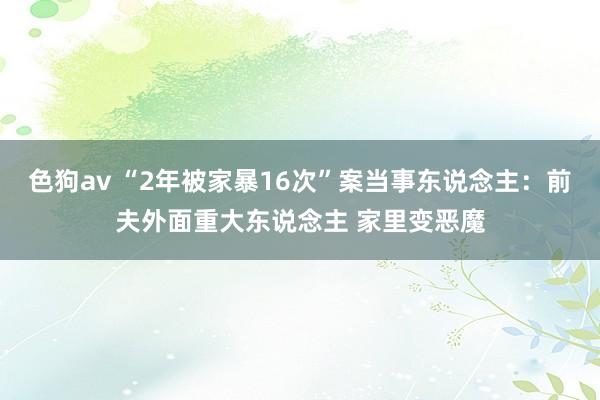 色狗av “2年被家暴16次”案当事东说念主：前夫外面重大东说念主 家里变恶魔