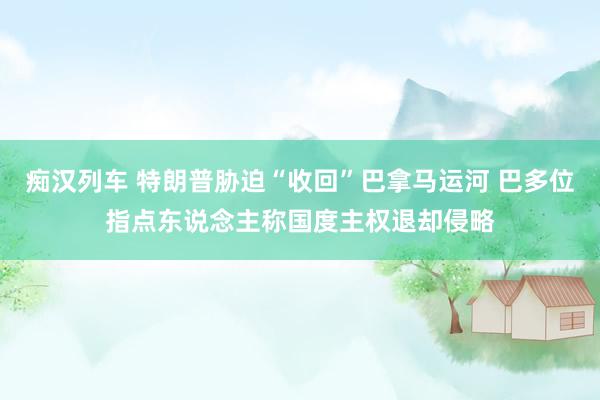 痴汉列车 特朗普胁迫“收回”巴拿马运河 巴多位指点东说念主称国度主权退却侵略