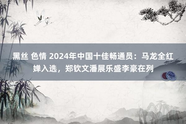 黑丝 色情 2024年中国十佳畅通员：马龙全红婵入选，郑钦文潘展乐盛李豪在列