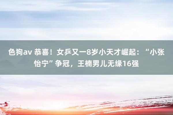 色狗av 恭喜！女乒又一8岁小天才崛起：“小张怡宁”争冠，王楠男儿无缘16强