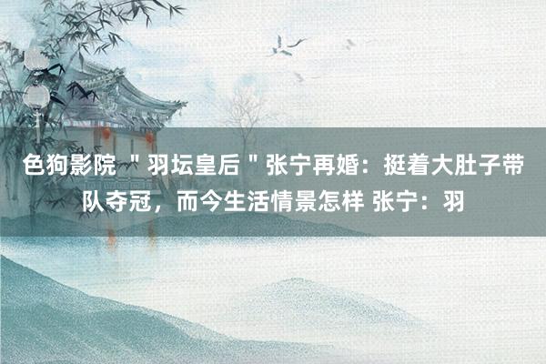色狗影院 ＂羽坛皇后＂张宁再婚：挺着大肚子带队夺冠，而今生活情景怎样 张宁：羽