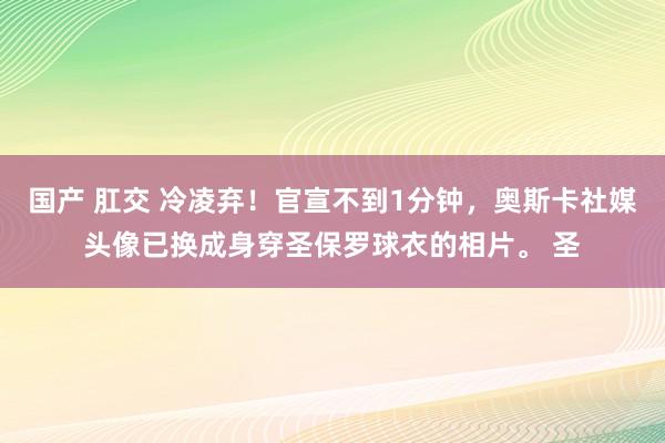 国产 肛交 冷凌弃！官宣不到1分钟，奥斯卡社媒头像已换成身穿圣保罗球衣的相片。 圣