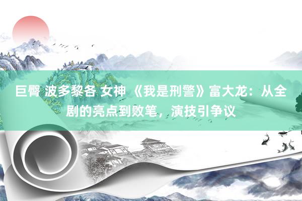 巨臀 波多黎各 女神 《我是刑警》富大龙：从全剧的亮点到败笔，演技引争议