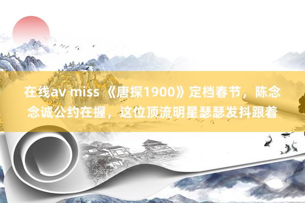 在线av miss 《唐探1900》定档春节，陈念念诚公约在握，这位顶流明星瑟瑟发抖跟着