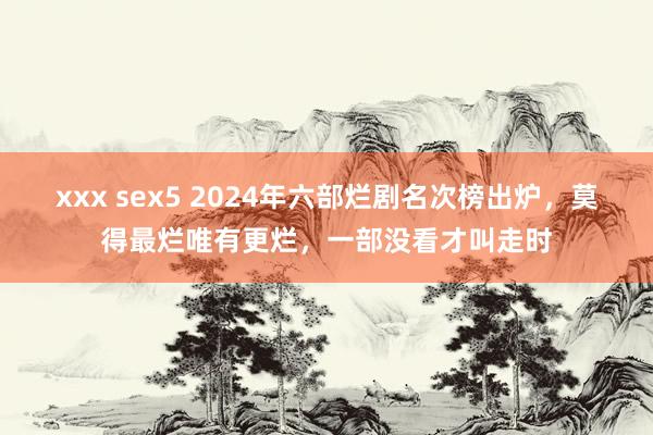 xxx sex5 2024年六部烂剧名次榜出炉，莫得最烂唯有更烂，一部没看才叫走时