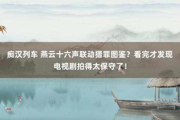 痴汉列车 燕云十六声联动猎罪图鉴？看完才发现电视剧拍得太保守了！