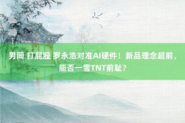 男同 打屁股 罗永浩对准AI硬件！新品理念超前，能否一雪TNT前耻？