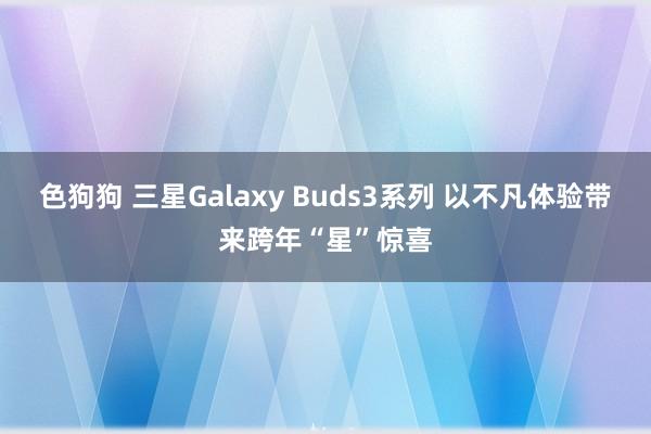 色狗狗 三星Galaxy Buds3系列 以不凡体验带来跨年“星”惊喜