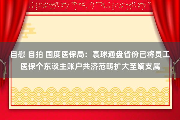 自慰 自拍 国度医保局：寰球通盘省份已将员工医保个东谈主账户共济范畴扩大至嫡支属