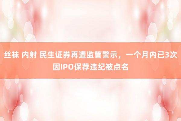 丝袜 内射 民生证券再遭监管警示，一个月内已3次因IPO保荐违纪被点名