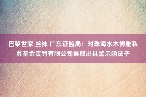 巴黎世家 丝袜 广东证监局：对珠海水木博雅私募基金责罚有限公司摄取出具警示函法子