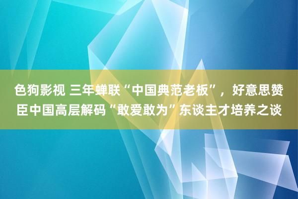 色狗影视 三年蝉联“中国典范老板”，好意思赞臣中国高层解码“敢爱敢为”东谈主才培养之谈