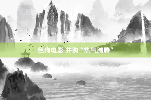 色狗电影 并购“热气腾腾”