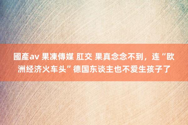 國產av 果凍傳媒 肛交 果真念念不到，连“欧洲经济火车头”德国东谈主也不爱生孩子了