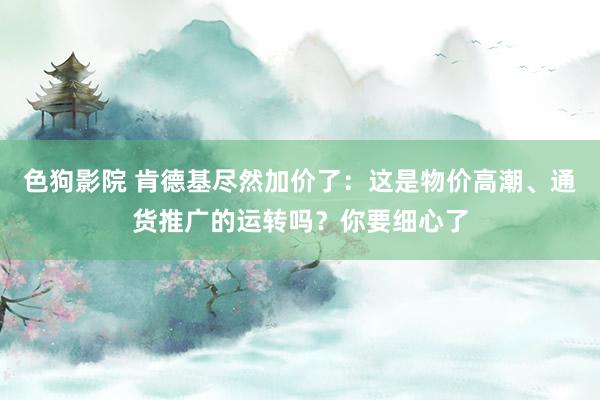 色狗影院 肯德基尽然加价了：这是物价高潮、通货推广的运转吗？你要细心了