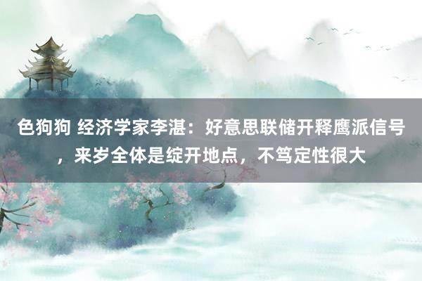色狗狗 经济学家李湛：好意思联储开释鹰派信号，来岁全体是绽开地点，不笃定性很大