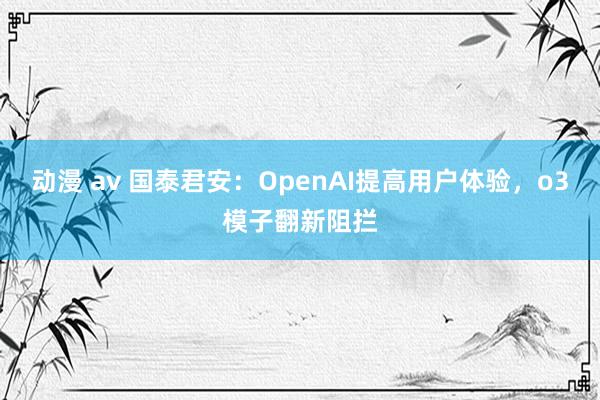 动漫 av 国泰君安：OpenAI提高用户体验，o3模子翻新阻拦