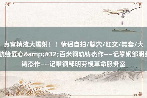 真實精液大爆射！！情侶自拍/雙穴/肛交/無套/大量噴精 劳模领航绘匠心&#32;百米钢轨铸杰作——记攀钢邹明劳模革命服务室