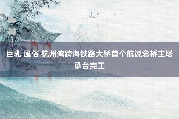 巨乳 風俗 杭州湾跨海铁路大桥首个航说念桥主塔承台完工