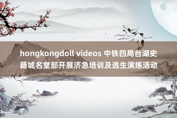 hongkongdoll videos 中铁四局台湖史籍城名堂部开展济急培训及逃生演练活动