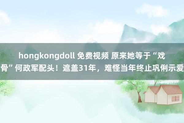 hongkongdoll 免费视频 原来她等于“戏骨”何政军配头！遮盖31年，难怪当年终止巩俐示爱
