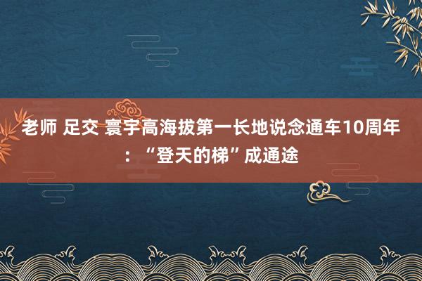 老师 足交 寰宇高海拔第一长地说念通车10周年：“登天的梯”成通途