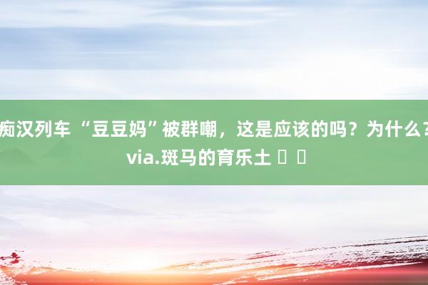 痴汉列车 “豆豆妈”被群嘲，这是应该的吗？为什么？ via.斑马的育乐土 ​​