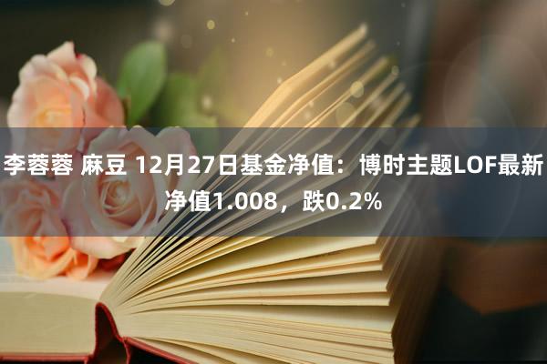 李蓉蓉 麻豆 12月27日基金净值：博时主题LOF最新净值1.008，跌0.2%