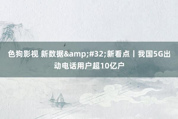色狗影视 新数据&#32;新看点丨我国5G出动电话用户超10亿户